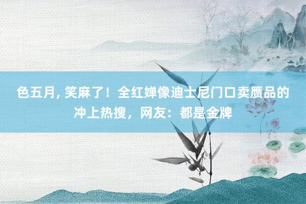 色五月， 笑麻了！全红婵像迪士尼门口卖赝品的冲上热搜，网友：都是金牌