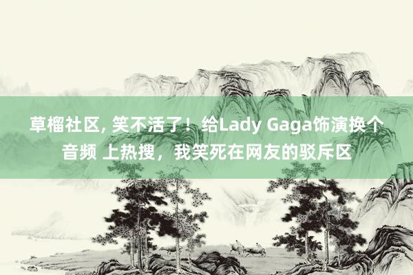 草榴社区， 笑不活了！给Lady Gaga饰演换个音频 上热搜，我笑死在网友的驳斥区