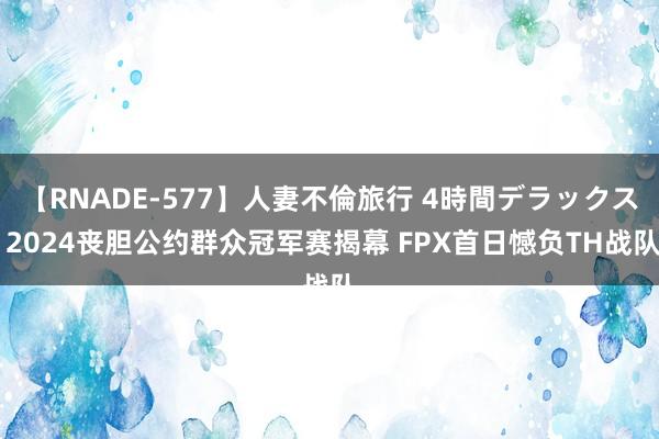 【RNADE-577】人妻不倫旅行 4時間デラックス 2024丧胆公约群众冠军赛揭幕 FPX首日憾负TH战队