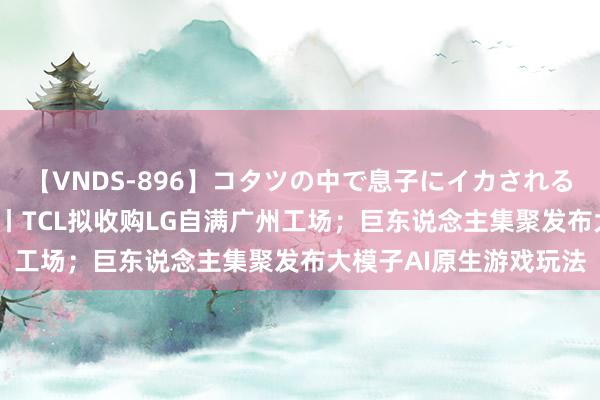 【VNDS-896】コタツの中で息子にイカされる義母 第二章 早资说念丨TCL拟收购LG自满广州工场；巨东说念主集聚发布大模子AI原生游戏玩法