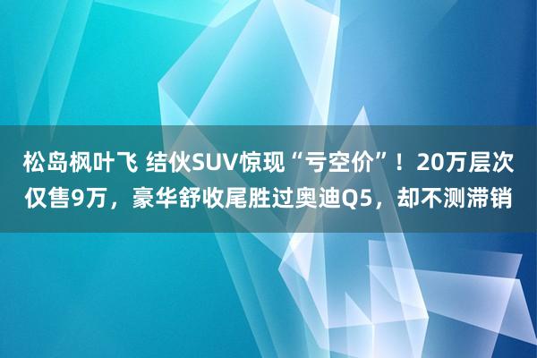 松岛枫叶飞 结伙SUV惊现“亏空价”！20万层次仅售9万，豪华舒收尾胜过奥迪Q5，却不测滞销