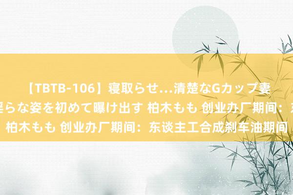 【TBTB-106】寝取らせ…清楚なGカップ妻が背徳感の快楽を知り淫らな姿を初めて曝け出す 柏木もも 创业办厂期间：东谈主工合成刹车油期间