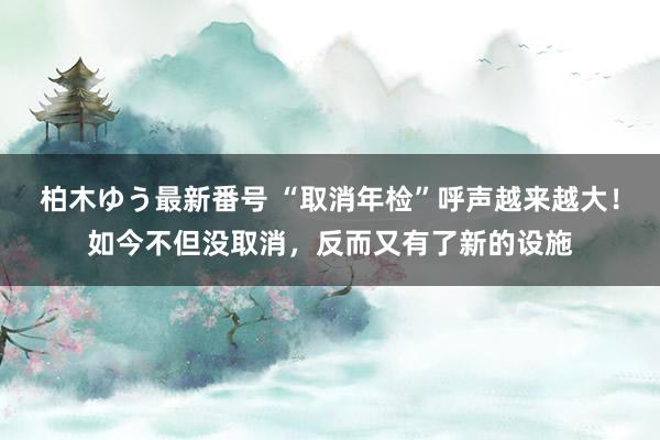 柏木ゆう最新番号 “取消年检”呼声越来越大！如今不但没取消，反而又有了新的设施