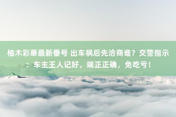 柚木彩華最新番号 出车祸后先洽商谁？交警指示：车主王人记好，端正正确，免吃亏！