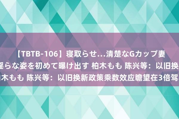 【TBTB-106】寝取らせ…清楚なGカップ妻が背徳感の快楽を知り淫らな姿を初めて曝け出す 柏木もも 陈兴等：以旧换新政策乘数效应瞻望在3倍驾驭