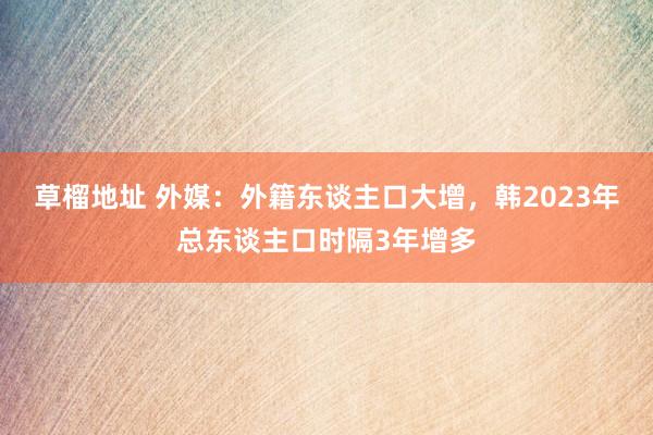 草榴地址 外媒：外籍东谈主口大增，韩2023年总东谈主口时隔3年增多