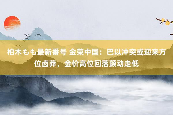 柏木もも最新番号 金荣中国：巴以冲突或迎来方位卤莽，金价高位回落颤动走低