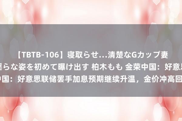 【TBTB-106】寝取らせ…清楚なGカップ妻が背徳感の快楽を知り淫らな姿を初めて曝け出す 柏木もも 金荣中国：好意思联储罢手加息预期继续升温，金价冲高回落守护短线震撼