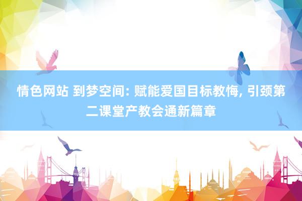 情色网站 到梦空间: 赋能爱国目标教悔， 引颈第二课堂产教会通新篇章