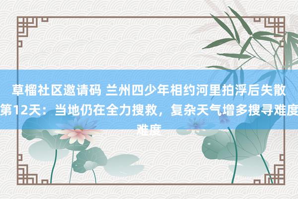 草榴社区邀请码 兰州四少年相约河里拍浮后失散第12天：当地仍在全力搜救，复杂天气增多搜寻难度