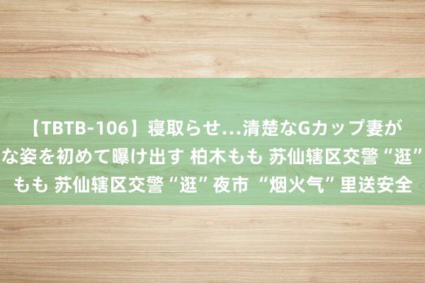 【TBTB-106】寝取らせ…清楚なGカップ妻が背徳感の快楽を知り淫らな姿を初めて曝け出す 柏木もも 苏仙辖区交警“逛”夜市 “烟火气”里送安全