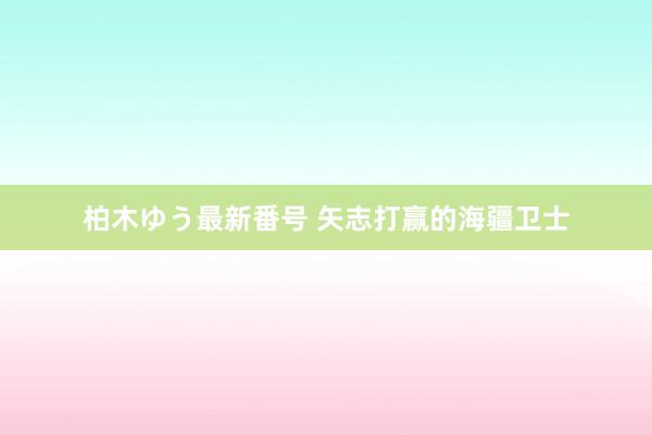 柏木ゆう最新番号 矢志打赢的海疆卫士