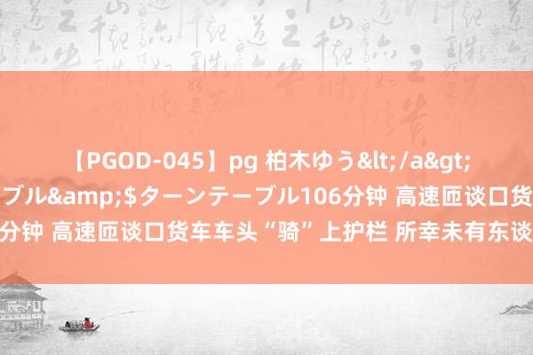 【PGOD-045】pg 柏木ゆう</a>2011-09-25ターンテーブル&$ターンテーブル106分钟 高速匝谈口货车车头“骑”上护栏 所幸未有东谈主员伤一火