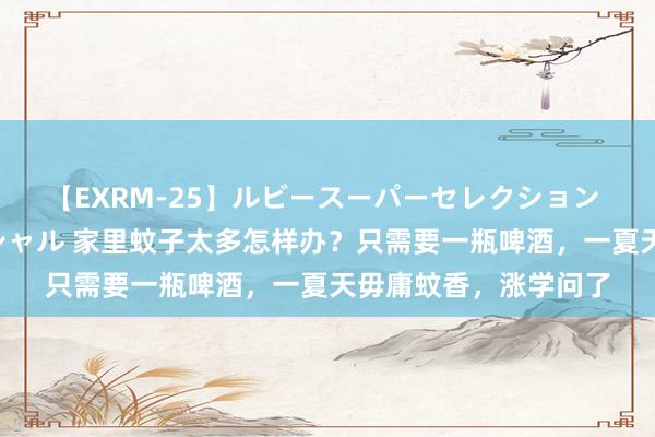 【EXRM-25】ルビースーパーセレクション 巨乳豊満4時間スペシャル 家里蚊子太多怎样办？只需要一瓶啤酒，一夏天毋庸蚊香，涨学问了