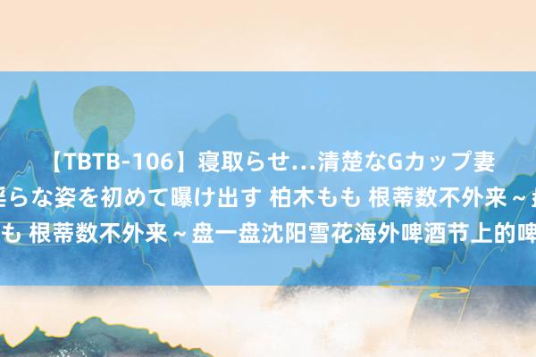 【TBTB-106】寝取らせ…清楚なGカップ妻が背徳感の快楽を知り淫らな姿を初めて曝け出す 柏木もも 根蒂数不外来～盘一盘沈阳雪花海外啤酒节上的啤酒明星