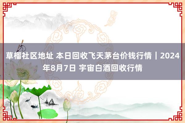 草榴社区地址 本日回收飞天茅台价钱行情｜2024年8月7日 宇宙白酒回收行情