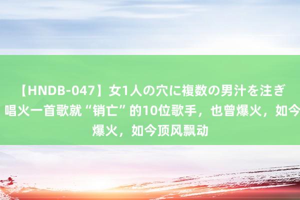 【HNDB-047】女1人の穴に複数の男汁を注ぎ込む！！ 唱火一首歌就“销亡”的10位歌手，也曾爆火，如今顶风飘动