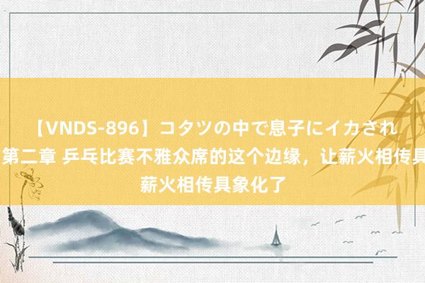 【VNDS-896】コタツの中で息子にイカされる義母 第二章 乒乓比赛不雅众席的这个边缘，让薪火相传具象化了