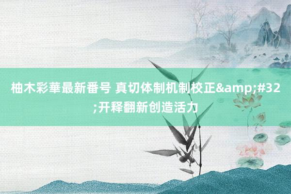 柚木彩華最新番号 真切体制机制校正&#32;开释翻新创造活力