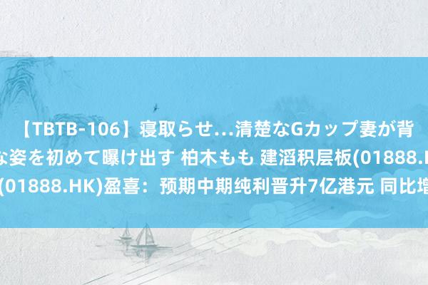 【TBTB-106】寝取らせ…清楚なGカップ妻が背徳感の快楽を知り淫らな姿を初めて曝け出す 柏木もも 建滔积层板(01888.HK)盈喜：预期中期纯利晋升7亿港元 同比增长晋升65%