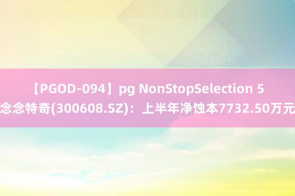 【PGOD-094】pg NonStopSelection 5 念念特奇(300608.SZ)：上半年净蚀本7732.50万元