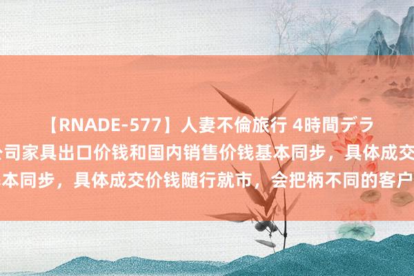 【RNADE-577】人妻不倫旅行 4時間デラックス 正丹股份：目下公司家具出口价钱和国内销售价钱基本同步，具体成交价钱随行就市，会把柄不同的客户有所互异