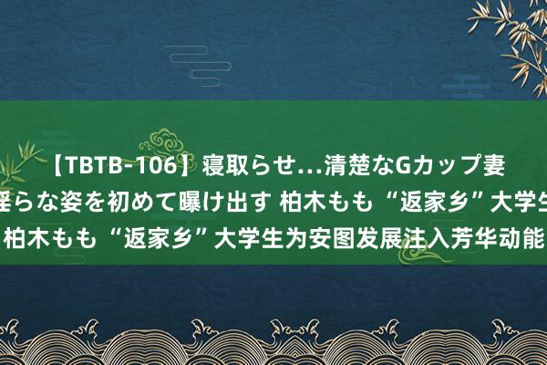 【TBTB-106】寝取らせ…清楚なGカップ妻が背徳感の快楽を知り淫らな姿を初めて曝け出す 柏木もも “返家乡”大学生为安图发展注入芳华动能