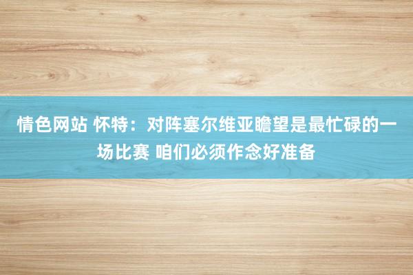 情色网站 怀特：对阵塞尔维亚瞻望是最忙碌的一场比赛 咱们必须作念好准备