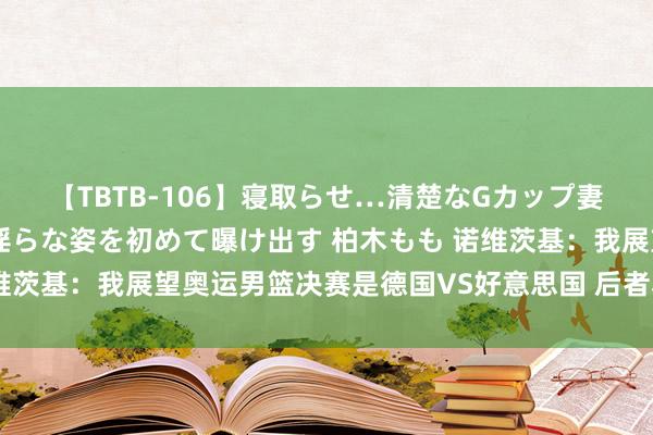 【TBTB-106】寝取らせ…清楚なGカップ妻が背徳感の快楽を知り淫らな姿を初めて曝け出す 柏木もも 诺维茨基：我展望奥运男篮决赛是德国VS好意思国 后者小胜夺得金牌