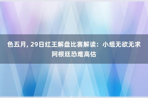 色五月， 29日红王解盘比赛解读：小组无欲无求阿根廷恐难高估