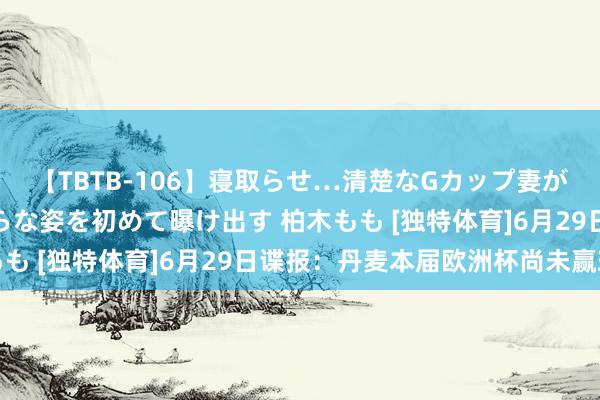 【TBTB-106】寝取らせ…清楚なGカップ妻が背徳感の快楽を知り淫らな姿を初めて曝け出す 柏木もも [独特体育]6月29日谍报：丹麦本届欧洲杯尚未赢球