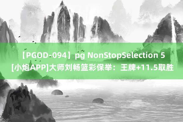 【PGOD-094】pg NonStopSelection 5 [小炮APP]大师刘畅篮彩保举：王牌+11.5取胜