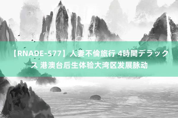 【RNADE-577】人妻不倫旅行 4時間デラックス 港澳台后生体验大湾区发展脉动