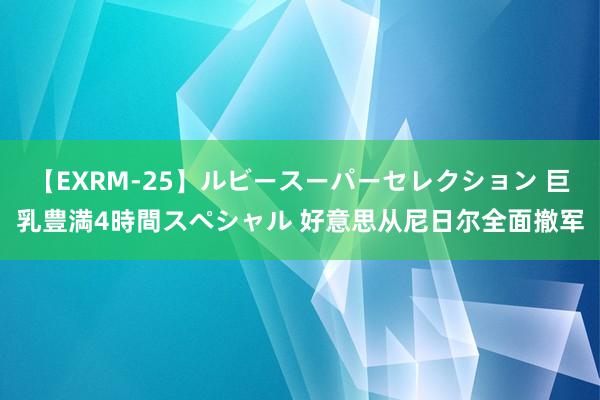 【EXRM-25】ルビースーパーセレクション 巨乳豊満4時間スペシャル 好意思从尼日尔全面撤军