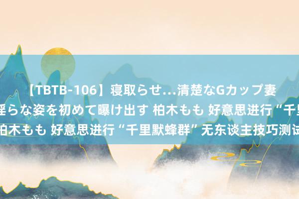 【TBTB-106】寝取らせ…清楚なGカップ妻が背徳感の快楽を知り淫らな姿を初めて曝け出す 柏木もも 好意思进行“千里默蜂群”无东谈主技巧测试