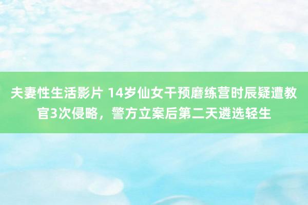 夫妻性生活影片 14岁仙女干预磨练营时辰疑遭教官3次侵略，警方立案后第二天遴选轻生