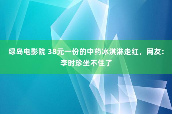 绿岛电影院 38元一份的中药冰淇淋走红，网友：李时珍坐不住了