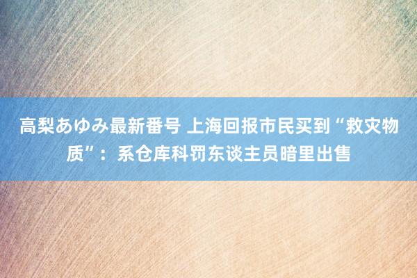 高梨あゆみ最新番号 上海回报市民买到“救灾物质”：系仓库科罚东谈主员暗里出售