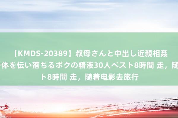 【KMDS-20389】叔母さんと中出し近親相姦 叔母さんの身体を伝い落ちるボクの精液30人ベスト8時間 走，随着电影去旅行