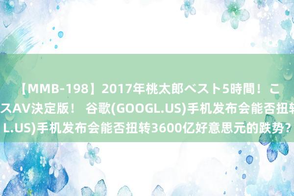 【MMB-198】2017年桃太郎ベスト5時間！これが見納めパラドックスAV決定版！ 谷歌(GOOGL.US)手机发布会能否扭转3600亿好意思元的跌势？