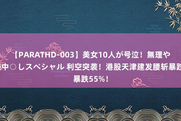 【PARATHD-003】美女10人が号泣！無理やり連続中○しスペシャル 利空突袭！港股天津建发腰斩暴跌55%！