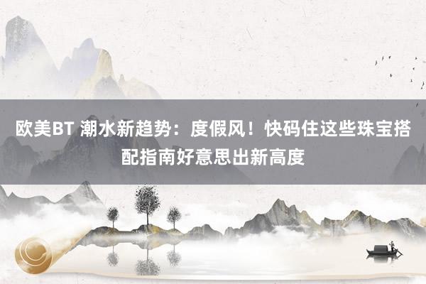 欧美BT 潮水新趋势：度假风！快码住这些珠宝搭配指南好意思出新高度