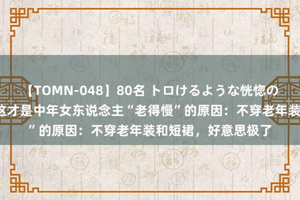 【TOMN-048】80名 トロけるような恍惚の表情 クンニ激昇天 这才是中年女东说念主“老得慢”的原因：不穿老年装和短裙，好意思极了