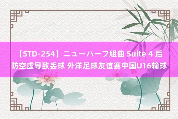 【STD-254】ニューハーフ組曲 Suite 4 后防空虚导致丢球 外洋足球友谊赛中国U16输球