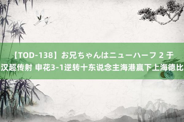 【TOD-138】お兄ちゃんはニューハーフ 2 于汉超传射 申花3-1逆转十东说念主海港赢下上海德比