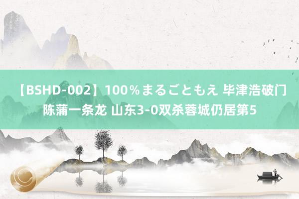 【BSHD-002】100％まるごともえ 毕津浩破门陈蒲一条龙 山东3-0双杀蓉城仍居第5