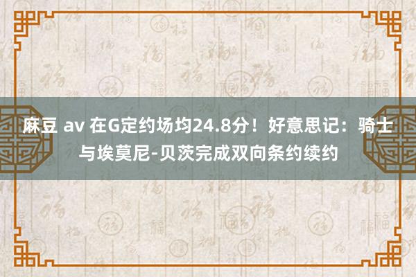 麻豆 av 在G定约场均24.8分！好意思记：骑士与埃莫尼-贝茨完成双向条约续约