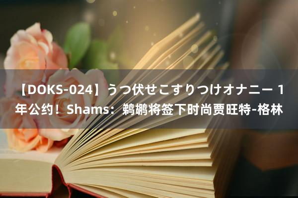 【DOKS-024】うつ伏せこすりつけオナニー 1年公约！Shams：鹈鹕将签下时尚贾旺特-格林