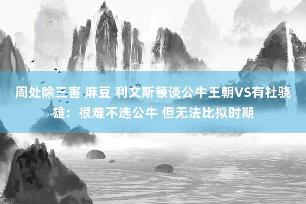 周处除三害 麻豆 利文斯顿谈公牛王朝VS有杜骁雄：很难不选公牛 但无法比拟时期