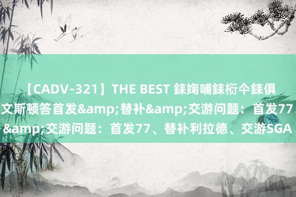 【CADV-321】THE BEST 銇婅哺銇椼仐銇俱仚銆?50浜?鏅傞枔DX 利文斯顿答首发&替补&交游问题：首发77、替补利拉德、交游SGA